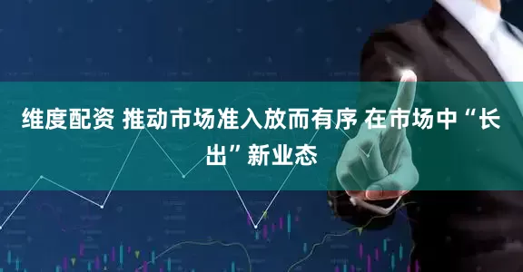 维度配资 推动市场准入放而有序 在市场中“长出”新业态