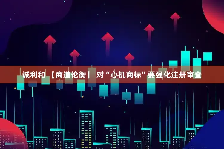 诚利和 【商道论衡】 对“心机商标”要强化注册审查
