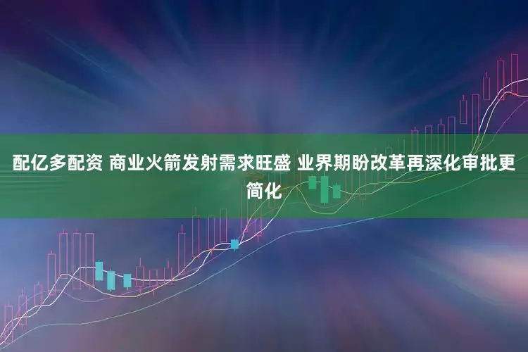 配亿多配资 商业火箭发射需求旺盛 业界期盼改革再深化审批更简化