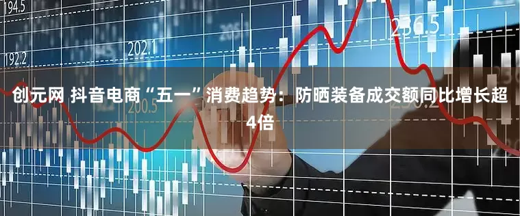 创元网 抖音电商“五一”消费趋势：防晒装备成交额同比增长超4倍