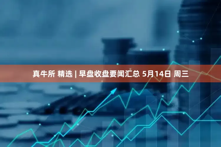 真牛所 精选 | 早盘收盘要闻汇总 5月14日 周三