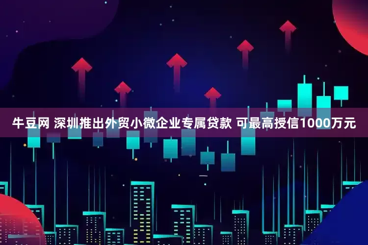 牛豆网 深圳推出外贸小微企业专属贷款 可最高授信1000万元