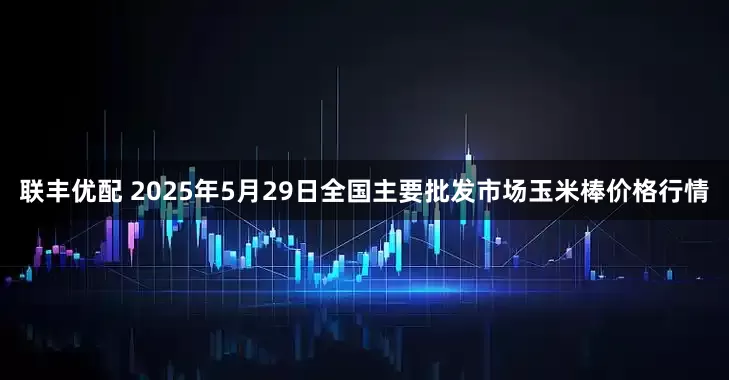 联丰优配 2025年5月29日全国主要批发市场玉米棒价格行情
