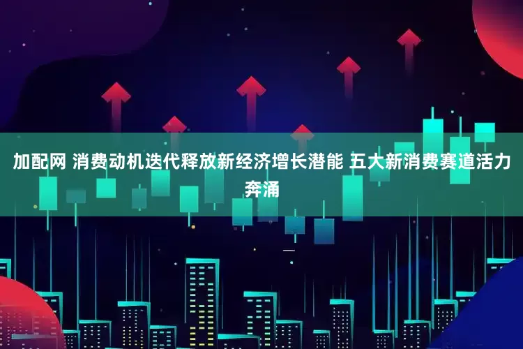 加配网 消费动机迭代释放新经济增长潜能 五大新消费赛道活力奔涌