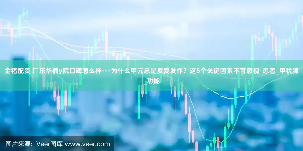 金猪配资 广东华楠y院口碑怎么样---为什么甲亢总是反复发作？这5个关键因素不可忽视_患者_甲状腺_功能