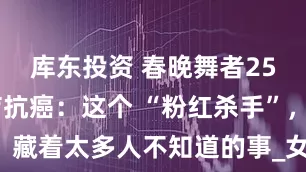 库东投资 春晚舞者25 次放化疗抗癌：这个 “粉红杀手”，藏着太多人不知道的事_女性_乳腺_症状