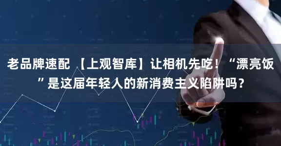 老品牌速配 【上观智库】让相机先吃！“漂亮饭”是这届年轻人的新消费主义陷阱吗？