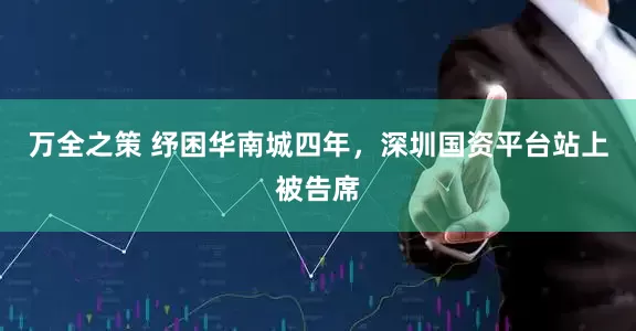 万全之策 纾困华南城四年，深圳国资平台站上被告席