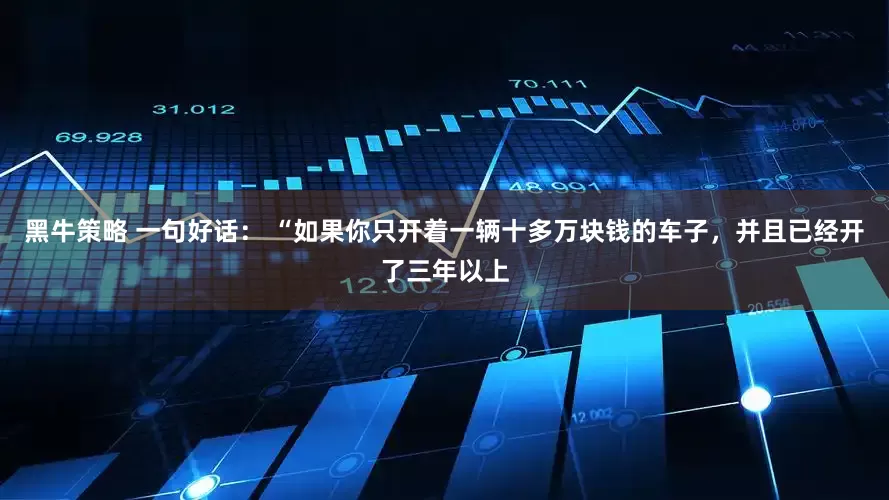 黑牛策略 一句好话： “如果你只开着一辆十多万块钱的车子，并且已经开了三年以上